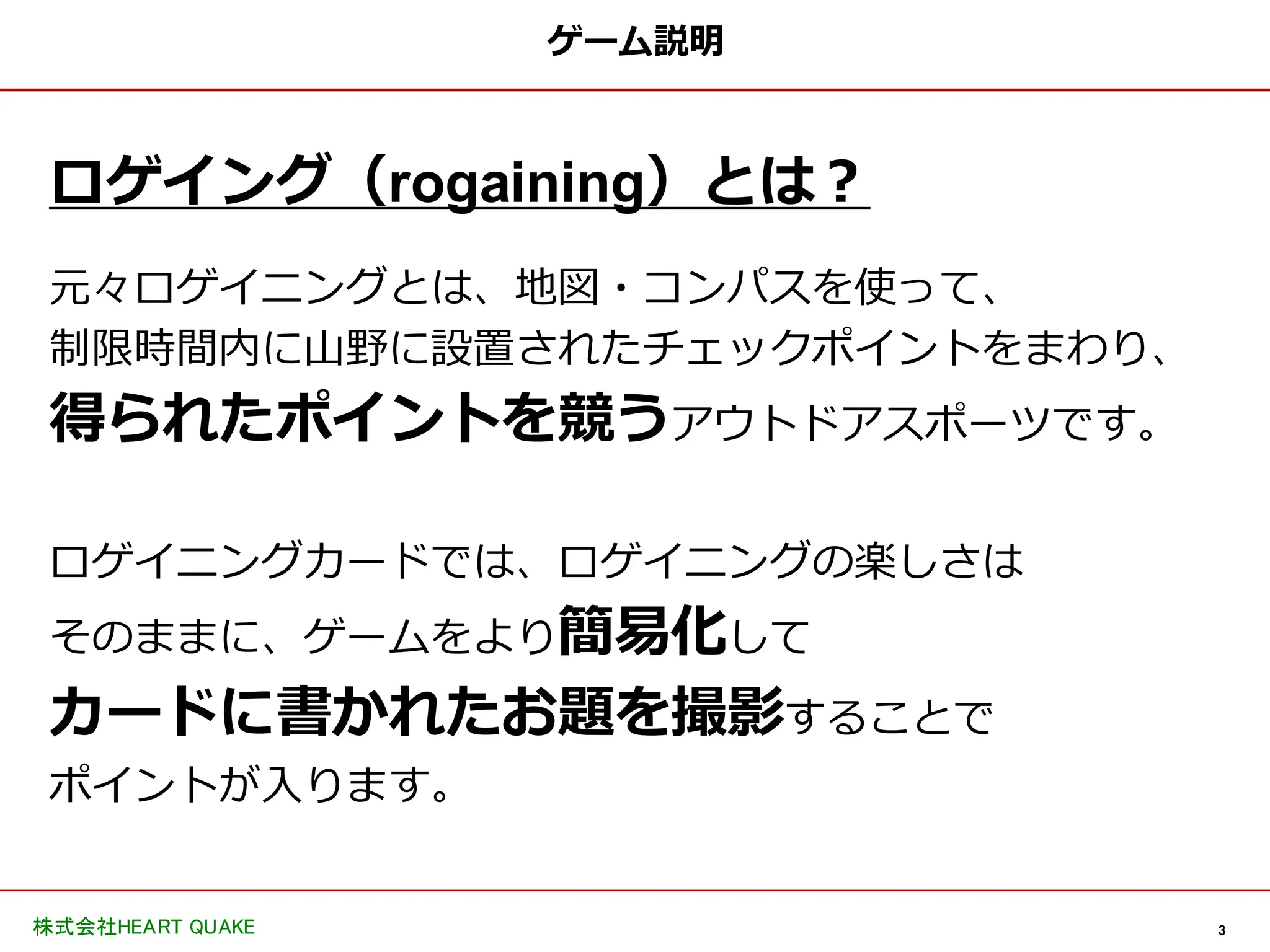 3
株式会社HEART QUAKE
ゲーム説明
ロゲイング（rogaining）とは？
元々ロゲイニングとは、地図・コンパスを使って、
制限時間内に山野に設置されたチェックポイントをまわり、
得られたポイントを競うアウトドアスポーツです。
ロゲイニングカードでは、ロゲイニングの楽しさは
そのままに、ゲームをより簡易化して
カードに書かれたお題を撮影することで
ポイントが入ります。
 