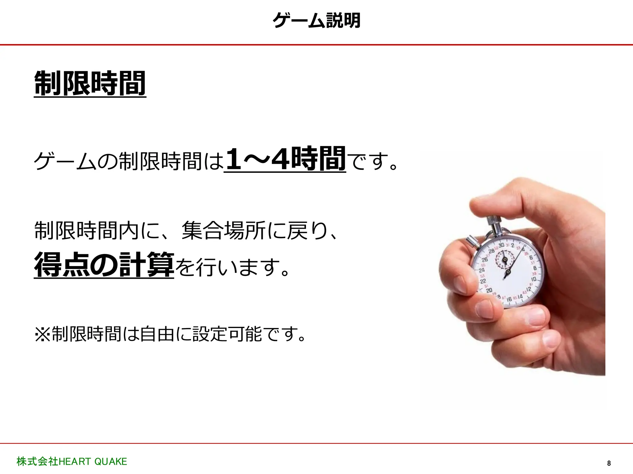 8
株式会社HEART QUAKE
ゲーム説明
制限時間
ゲームの制限時間は1〜4時間です。
制限時間内に、集合場所に戻り、
得点の計算を行います。
※制限時間は自由に設定可能です。
 