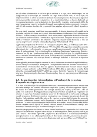 La didactique professionnelle                                                                      J. Rogalski



sus de double détermination de l’activité par la situation et le sujet, et de double impact sur les
composants de la situation (et pas seulement sur l’objet de l’action en cours) et sur le sujet ; ces
impacts modifient en retour les conditions de l’activité, dans un processus dynamique de régulation
où interagissent des composants « structurels » de la situation (les tâches, la division du travail, les
ressources et contraintes pour la réalisation des tâches) et les propriétés (relativement) stables du
sujet (sa posture par rapport à la situation de travail, ses compétences) et des composants circonstan-
ciels liés à la situation singulière hic et nunc et à l’état actuel du sujet (cognitif, affectif, physiologi-
que).
On peut établir un certain parallélisme entre ces modèles de double régulation et le modèle de la
régulation conjointe développé par Reynaud, dans des études de sociologie du travail qui mettent en
évidence l’existence de règles « descendant » de la hiérarchie de l’organisation du travail définissant
des conditions de réalisation de l’activité et de règles ascendantes, émergeant de l’activité des col-
lectifs d’opérateurs confrontés à des situations singulières exigeant autre chose que la mise en
oeuvre des procédures formelles (Reynaud & Reynaud, 1994 ; Reynaud, 1997).
Appliqué au cas particulier de l’activité de l’enseignant (Rogalski, 2003), le modèle de double déter-
mination de l'activité (Hacker, 1985 ; Leplat, 1997 ; Rogalski, 2003, à paraître) intègre l'existence de
déterminants de « professionnalité » : ceux par exemple des communautés nationales de l’ensei-
gnant de mathématiques. Cette professionnalité se traduit par l’existence d’un processus d’assujet-
tissement, qui fait que l’enseignant particulier dont on étudie l’activité peut être considéré comme
une occurrence d’un enseignant « générique », défini par sa position professionnelle. Cette approche
théorique est cohérente avec celle que défend, en sociologie du travail, la théorie de la régulation
conjointe.
Cette approche prend en compte la situation de travail en incluant sa dimension organisationnelle ;
elle se démarque des tentatives d’analyse de l’enseignement comme un ensemble de micro-déci-
sions réactives, circonstancielles, dans une approche d’action située dont plusieurs auteurs ont par
ailleurs souligné les limites (Adler, 1998 ; Casalfiore, 2002). Elle se rapproche en revanche d’une
démarche comme celle de Billett (1996, 2001) qui propose d’articuler l’approche de l’apprentissage
situé avec d’autres approches théoriques faisant une place forte aux représentations et à la concep-
tualisation.

2.3.- La considération épistémologique et l’analyse de la tâche dans
l’approche développementale
À la suite de la didactique des disciplines scientifiques, la didactique professionnelle intègre dans
son cadre théorique des éléments centraux de Piaget et de Vygotsky sur le développement cognitif.
Le modèle de « double germination » des concepts défendu par Vygotsky (1985/1934) offre un
cadre pour analyser un développement des compétences articulant les apports de l’expérience en
situation et ceux d’une formation centrée sur les savoirs de référence (de la profession). En effet, ce
modèle propose un double mouvement de construction : une émergence des concepts à partir de
l’action, via la médiation sociale (des pairs ou des « anciens »), et une intériorisation des savoirs de
référence, explicitement proposés par les formateurs. La notion de zone de développement proximal
pointe sur l’existence de conditions pour l’efficacité de la formation : en deçà de cette ZDP, la for-
mation n’apporte rien au sujet qu’il n’ait déjà construit, au-delà, l’intériorisation des concepts pro-
fessionnels comme scientifiques ou techniques ne peut avoir lieu.
Les concepts piagétiens de schèmes d’action comme invariants de l’organisation de l’action dans
une classe de situations s’intègrent dans le modèle de double régulation. Deux processus sont en jeu
dans l’activité : dans le sens « proactif », un processus d’assimilation de la situation occurrente aux
conceptualisations et aux schèmes pré-existants, et, dans le sens « réactif », un processus d’accom-
modation des connaissances et des schèmes d’action du sujet, qui se modifient sous l’effet de l’inte-

@ctivités, volume 1 numéro 2                                                                             114
 