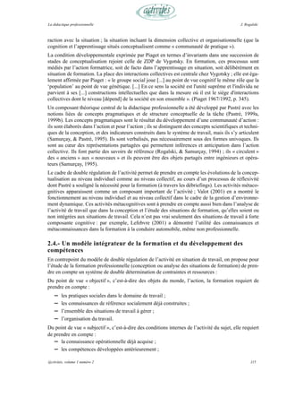 La didactique professionnelle                                                                    J. Rogalski



raction avec la situation ; la situation incluant la dimension collective et organisationnelle (que la
cognition et l’apprentissage situés conceptualisent comme « communauté de pratique »).
La condition développementale exprimée par Piaget en termes d’invariants dans une succession de
stades de conceptualisation rejoint celle de ZDP de Vygotsky. En formation, ces processus sont
médiés par l’action formatrice, soit de facto dans l’apprentissage en situation, soit délibérément en
situation de formation. La place des interactions collectives est centrale chez Vygotsky ; elle est éga-
lement affirmée par Piaget : « le groupe social joue [...] au point de vue cognitif le même rôle que la
‘population’ au point de vue génétique. [...] En ce sens la société est l'unité suprême et l'individu ne
parvient à ses [...] constructions intellectuelles que dans la mesure où il est le siège d'interactions
collectives dont le niveau [dépend] de la société en son ensemble ». (Piaget 1967/1992, p. 345).
Un composant théorique central de la didactique professionnelle a été développé par Pastré avec les
notions liées de concepts pragmatiques et de structure conceptuelle de la tâche (Pastré, 1999a,
1999b). Les concepts pragmatiques sont le résultat du développement d’une communauté d’action :
ils sont élaborés dans l’action et pour l’action ; ils se distinguent des concepts scientifiques et techni-
ques de la conception, et des indicateurs construits dans le système de travail, mais ils s’y articulent
(Samurçay, & Pastré, 1995). Ils sont verbalisés, pas nécessairement sous des formes univoques. Ils
sont au cœur des représentations partagées qui permettent inférences et anticipation dans l’action
collective. Ils font partie des savoirs de référence (Rogalski, & Samurçay, 1994) ; ils « circulent »
des « anciens » aux « nouveaux » et ils peuvent être des objets partagés entre ingénieurs et opéra-
teurs (Samurçay, 1995).
Le cadre de double régulation de l’activité permet de prendre en compte les évolutions de la concep-
tualisation au niveau individuel comme au niveau collectif, au cours d’un processus de réflexivité
dont Pastré a souligné la nécessité pour la formation (à travers les débriefings). Les activités métaco-
gnitives apparaissent comme un composant important de l’activité ; Valot (2001) en a montré le
fonctionnement au niveau individuel et au niveau collectif dans le cadre de la gestion d’environne-
ment dynamique. Ces activités métacognitives sont à prendre en compte aussi bien dans l’analyse de
l’activité de travail que dans la conception et l’étude des situations de formation, qu’elles soient ou
non intégrées aux situations de travail. Cela n’est pas vrai seulement des situations de travail à forte
composante cognitive : par exemple, Lefebvre (2001) a démontré l’utilité des connaissances et
métaconnaissances dans la formation à la conduire automobile, même non professionnelle.

2.4.- Un modèle intégrateur de la formation et du développement des
compétences
En contrepoint du modèle de double régulation de l’activité en situation de travail, on propose pour
l’étude de la formation professionnelle (conception ou analyse des situations de formation) de pren-
dre en compte un système de double détermination de contraintes et ressources :
Du point de vue « objectif », c’est-à-dire des objets du monde, l’action, la formation requiert de
prendre en compte :
    —   les pratiques sociales dans le domaine de travail ;
    —   les connaissances de référence socialement déjà construites ;
    —   l’ensemble des situations de travail à gérer ;
    —   l’organisation du travail.
Du point de vue « subjectif », c’est-à-dire des conditions internes de l’activité du sujet, elle requiert
de prendre en compte :
   — la connaissance opérationnelle déjà acquise ;
   — les compétences développées antérieurement ;

@ctivités, volume 1 numéro 2                                                                           115
 
