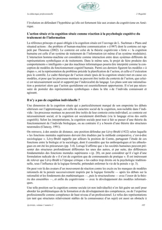 La didactique professionnelle                                                                  J. Rogalski



l’évolution en défendant l’hypothèse qu’elle est fortement liée aux avatars du cognitivisme en Amé-
rique.

L’action située et la cognition située comme réaction à la psychologie cognitive du
traitement de l’information
La référence princeps et quasi obligée à la cognition située est l’ouvrage de L. Suchman « Plans and
situated actions : the problem of human-machine communication » (1987) dont le contenu est rap-
pelé par Theureau (2002). Le contexte est celui de la théorie cognitiviste « forte » : la cognition
humaine est celle d’un système de traitement de l’information (et même d’un système modulaire).
L’interaction homme-machine est considérée comme interaction entre deux systèmes différents de
représentations symboliques et de traitements. Dans le même sens, le projet de faire produire des
comportements « intelligents » par des machines informatiques pourra être interprété comme la con-
ception de modèles du fonctionnement cognitif humain. Parmi ces derniers figurent les modèles « à
étapes », où la représentation du problème précède la planification de l’action, et celle-ci l’exécution
puis le contrôle. Le cadre théorique de l’action située (puis de la cognition située) met en cause ces
modèles, et pose que les processus mentaux ne peuvent être isolés du contexte de l’action, que celui-
ci est nécessairement social et supporté par l’indexicalité du langage. Les plans sont une rationalisa-
tion a posteriori alors que l’action quotidienne est essentiellement opportuniste. Il n’est pas néces-
saire de postuler des représentations symboliques « dans la tête » de l’individu connaissant et
agissant.

Il n’y a pas de cognition individuelle ?
Une dimension de la cognition située qui a particulièrement marqué de son empreinte les débats
ultérieurs sur l’apprentissage, est celle du caractère social de la cognition, non-isolable dans l’indi-
vidu : les processus mentaux ne peuvent être isolés de leur contexte extra-individuel, ce contexte est
nécessairement social, et la cognition est socialement distribuée (via le langage et/ou des outils
cognitifs). Selon les interprétations, la cognition sociale peut tout à fait se passer d’une théorie du
fonctionnement de l’individu biologique, ou au contraire il y a besoin d’une théorie des structures
neuronales (Clancey, 1991).
On retrouve, à des années de distance, une position défendue par Lévy-Bruhl (1922) selon laquelle
« les fonctions mentales supérieures doivent être étudiées par la méthode comparative, c’est-à-dire
sociologique ». Lévy-Bruhl rappelle par ailleurs la position de Comte, partageant l’étude de ces
fonctions entre la biologie et la sociologie, dont il considère que les anthropologues et les ethnolo-
gues en ont été les précurseurs (pp. 3-4). Lorsqu’il affirme que « les sociétés humaines peuvent pré-
senter des structures profondément différentes les unes des autres, et par suite, des différences
fondamentales des fonctions mentales supérieures » (p. 20), on peut considérer qu’il s’agit d’une
formulation radicale de « il n’est de cognition que de communautés de pratique ». Il est intéressant
de relever que Lévy-Bruhl à l’époque critique « les cadres trop étroits où la psychologie tradition-
nelle, sous l’influence de la logique formelle, prétendait enfermer la vie de la pensée » (p. 3).
On peut voir là des avatars d’un mouvement de réaction contre les excès ou les manques de modèles
rationnels de la pensée successivement inspirés par la logique formelle — après les débats sur la
rationalité et les fondements des mathématiques —, puis le structuralisme — avec l’essor de la théo-
rie des ensembles —, et enfin du cognitivisme — avec le développement des modèles informati-
ques.
Une telle position sur la cognition comme sociale (et non individuelle) n’en fait guère un outil pour
aborder les problématiques de la formation et du développement des compétences, ou de l’expertise
professionnelle comme compétence de haut niveau d’un professionnel. Le refus des représentations
(en tant que structures relativement stables de la connaissance d’un sujet) est aussi un obstacle à

@ctivités, volume 1 numéro 2                                                                         105
 