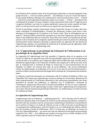 La didactique professionnelle                                                                  J. Rogalski



Les évolutions de la cognition située et de la psychologie cognitiviste se sont accompagnées d’une
grande diversité — voire une certaine confusion — des références à l’une ou à l’autre des théories.
La plus grande différence théorique reste certainement le statut du professionnel comme — d’abord
— sujet de son action (approches d’ergonomie cognitive) ou comme — d’abord — participant d’une
communauté de pratiques. On peut considérer comme une position limite celle de l’approche de la
« cognition distribuée » qui situe les systèmes artéfactuels comme des acteurs cognitifs (et finale-
ment, à ce titre peut moins entrer en conflit avec le cognitivisme qu’il pourrait y paraître).
En fait, la psychologie cognitive ergonomique comme l’ergonomie ont pris en compte, dans leurs
cadres conceptuels et méthodologiques, l’essentiel des dimensions critiques ayant motivé outre-
atlantique le développement de la cognition et de l’action située. Nous ne développerons pas ce
point ici ; Theureau (2002) a présenté des arguments en ce sens pour l’ergonomie, que nous suivons,
même si nous différerions dans les conclusions. Nous allons nous centrer sur la question du dévelop-
pement et de la formation de la compétence professionnelle pour éclairer le projet de la didactique
professionnelle comme alternative théorique et opérationnelle aux approches tant des théories de
l’apprentissage attachées à la psychologie du traitement de la formation que des approches, multi-
ples, issues de la théorie de l’apprentissage situé.

1.3.- L’apprentissage en psychologie du traitement de l’information et en
psychologie de la cognition située
Les approches de l’apprentissage situé sont articulées à l’approche située de la cognition et de
l’action. Le débat de ces approches avec celles de la psychologie cognitiviste a suivi une dynamique
voisine de celle sur la cognition, qui s’intègre par ailleurs dans un débat plus large. En effet, dans le
domaine des apprentissages et de l’éducation, les débats sont marqués par le rôle qu’ont joué, d’une
part, le constructivisme se réclamant de Piaget et, d’autre part, le socio-constructivisme issu de
Vygotsky. Ces débats ont concerné deux types de savoirs différents : des savoirs disciplinaires
comme les mathématiques ou la physique et les savoirs en jeu dans les activités professionnelles ;
toutefois le débat a été particulièrement développé dans le domaine de l’enseignement des mathéma-
tiques.
La référence cognitiviste dominante est certainement celle de la théorie d’Anderson (1983), avec
l’hypothèse bien connue que l’apprentissage consiste en passage de connaissances déclaratives (la
forme propositionnelle de l’information mémorisée) à des connaissances procédurales (une forme
permettant de résoudre des problèmes), en cohérence avec la modélisation « traitement de
l’information » proposée par Simon pour la résolution de problème. Sa mise en oeuvre expérimen-
tale a d’abord porté sur des apprentissages de type scolaire dans l’apprentissage de la programma-
tion et dans celui du raisonnement géométrique élémentaire ; les mathématiques en restent un terrain
de validation privilégié.

Les approches de l’apprentissage situé
L’apprentissage situé est d’abord né — schématiquement dit — de la rencontre entre le cadre pro-
posé par la cognition située et des données de recherche sur des pratiques quotidiennes, tout particu-
lièrement dans des domaines usant de connaissances mathématiques élémentaires (essentiellement
sur le nombre et l’espace). Les études de référence en sont, en effet, d’une part, en psychologie de
l’enseignement des mathématiques, celles de Carraher et al. sur l’arithmétique des enfants vendeurs
des rues (Carraher, Carraher & Schliemman, 1985), et d’autre part, en ethnologie, les travaux de
Cole sur l’ethnomathématique — qui seront suivis par une élaboration d’une théorie de psychologie
culturelle (Cole, 1996) — et la référence que constitue l’ouvrage de Lave (1988). Scribner et Cole
(1981) exprimait analyse de l’entrée dans la culture (« literacy »).


@ctivités, volume 1 numéro 2                                                                         110
 