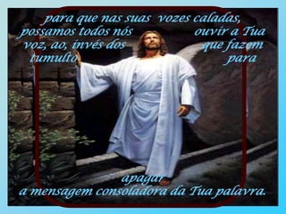 para que nas suas vozes caladas,
possamos todos nós          ouvir a Tua
voz, ao, invés dos           que fazem
 tumulto                         para




               apagar
a mensagem consoladora da Tua palavra.
 