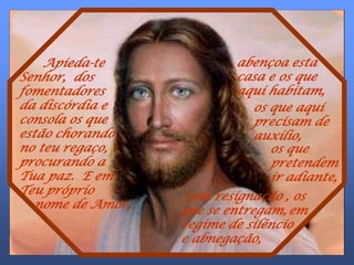 Apieda-te             abençoa esta
Senhor, dos               casa e os que
fomentadores              aqui habitam,
da discórdia e              os que aqui
consola os que              precisam de
estão chorando              auxílio,
no teu regaço,                 os que
procurando a                   pretendem
Tua paz. E em                  ir adiante,
Teu próprio        com resignação , os
. nome de Amor,   que se entregam, em
                  regime de silêncio
                  e abnegação,
 