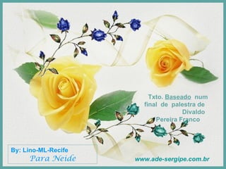By: Lino-ML-Recife  Para Neide Txto.  Baseado   num final  de  palestra de  Divaldo Pereira Franco www.ade-sergipe.com.br 