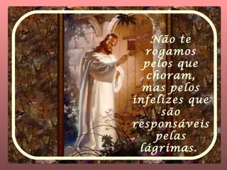 Não te rogamos pelos que choram, mas pelos infelizes que são responsáveis pelas lágrimas.   