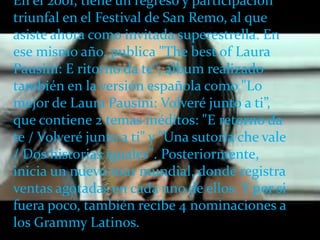 En el 2001, tiene un regreso y participación
triunfal en el Festival de San Remo, al que
asiste ahora como invitada superestrella. En
 .
ese mismo año, publica "The best of Laura
Pausini: E ritorno da te", álbum realizado
también en la versión española como "Lo
mejor de Laura Pausini: Volveré junto a ti”,
que contiene 2 temas inéditos: "E retorno da
te / Volveré junto a ti" y "Una sutoria che vale
/ Dos historias iguales". Posteriormente,
inicia un nuevo tour mundial, donde registra
ventas agotadas en cada uno de ellos. Y por si
fuera poco, también recibe 4 nominaciones a
los Grammy Latinos.
 