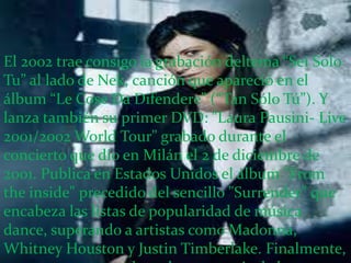 El 2002 trae consigo la grabación deltema “Sei Solo
Tu” al lado de Nek, canción que apareció en el
álbum “Le Cose Da Difendere” (“Tan Sólo Tú”). Y
lanza también su primer DVD: "Laura Pausini- Live
2001/2002 World Tour" grabado durante el
concierto que dio en Milán el 2 de diciembre de
2001. Publica en Estados Unidos el álbum "From
the inside" precedido del sencillo "Surrender" que
encabeza las listas de popularidad de música
dance, superando a artistas como Madonna,
Whitney Houston y Justin Timberlake. Finalmente,
 