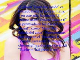 El álbum "From the inside" es
lanzado hasta el 2003 en Italia.
Y en este año, la canción "E
ritorno da te/ Volveré junto a ti"
es premiada en los Ascap Latin
Award", como "Mejor Pop
Balada del 2002". Nuevamente,
participa en el "Pavarotti &
Friends" cantando "Il mondo
che vorrei" y a dúo con Pavarotti
"Tu che m´hai preso il cor".
 