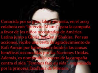Conocida por su gran labor altruista, en el 2003
colabora con "Intervita Miami”, para la campaña
a favor de los niños necesitados de América
Latina junto a Gloria Estefan y Shakira. Por sus
acciones, recibe una carta de agradecimiento de
Kofi Annan por haber contribuido a las causas
benéficas reconocidas por las Naciones Unidas.
Además, es nombrada la vocera de la campaña
contra el sida "Femmes face au sida", organizada
por la princesa Estefanía de Mónaco.
 