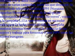 ontinúa con la labor filantrópica en el 2004, siendo
 ocera de varias campañas, entre las que destacan: la
 ampaña de televisión italiana NPH (Nuestros
 equeños Hermanos) a favor de la adopción
nterpretando el tema "Il mondo che vorrei", vocera
 e la campaña L.i.l.a. que consistía en recaudar
ondos para la lucha contra el sida, la campaña
Amnistía Internacional contra la violencia de las
mujeres y trabaja para fomentar el test HPV entre las
mujeres europeas.
 