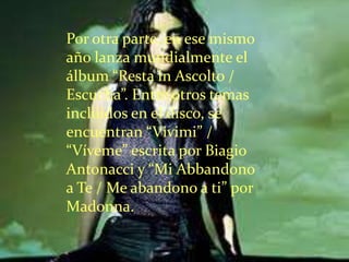 Por otra parte, en ese mismo
año lanza mundialmente el
álbum “Resta in Ascolto /
Escucha”. Entre otros temas
incluidos en el disco, se
encuentran “Vivimi” /
“Víveme” escrita por Biagio
Antonacci y “Mi Abbandono
a Te / Me abandono a ti” por
Madonna.
 