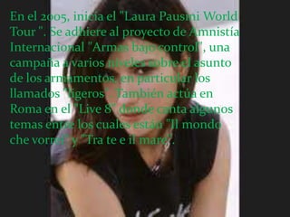 En el 2005, inicia el "Laura Pausini World
Tour ". Se adhiere al proyecto de Amnistía
Internacional "Armas bajo control", una
campaña a varios niveles sobre el asunto
de los armamentos, en particular los
llamados "ligeros". También actúa en
Roma en el "Live 8" donde canta algunos
temas entre los cuales están "Il mondo
che vorrei" y "Tra te e il mare".
 