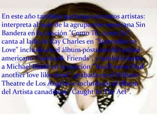 En este año también participa con otros artistas:
interpreta al lado de la agrupación mexicana Sin
Bandera en la canción "Como Tú, como Yo”,
canta al lado de Ray Charles en "Surrender to
Love" incluida en el álbum póstumo del artista
americano "Genius & Friends", y también junto
a Michael Bublè en la canción "You’ll never find
another love like mine", grabada en el Wiltern
Theatre de Los Ángeles e incluida en el álbum
del Artista canadiense "Caught In The Act".
 