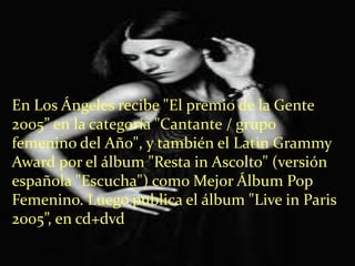 En Los Ángeles recibe "El premio de la Gente
2005” en la categoría "Cantante / grupo
femenino del Año", y también el Latin Grammy
Award por el álbum "Resta in Ascolto" (versión
española "Escucha") como Mejor Álbum Pop
Femenino. Luego publica el álbum "Live in Paris
2005”, en cd+dvd
 