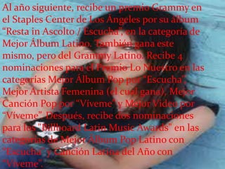 Al año siguiente, recibe un premio Grammy en
el Staples Center de Los Ángeles por su álbum
“Resta in Ascolto / Escucha”, en la categoría de
Mejor Álbum Latino. También gana este
mismo, pero del Grammy Latino. Recibe 4
nominaciones para el Premio Lo Nuestro en las
categorías Mejor Álbum Pop por “Escucha”,
Mejor Artista Femenina (el cual gana), Mejor
Canción Pop por “Víveme” y Mejor Video por
“Víveme”. Después, recibe dos nominaciones
para los "Billboard Latin Music Awards" en las
categorías de Mejor Álbum Pop Latino con
“Escucha” y Canción Latina del Año con
“Víveme”.
 