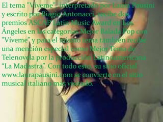 El tema "Víveme", interpretado por Laura Pausini
y escrito por Biagio Antonacci, recibe dos
premios ASCAP Latin Music Award en Los
Ángeles en las categorías Mejor Balada Pop con
"Víveme” y para el mismo tema también recibe
una mención especial como Mejor Tema de
Telenovela por la producción Latinoamericana
“La Madastra”. Con todo esto, su sitio oficial
www.laurapausini.com se convierte en el sitio
musical italiano más visitado.
 
