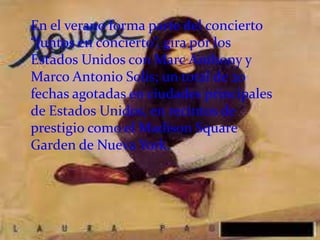 En el verano forma parte del concierto
“Juntos en concierto”, gira por los
Estados Unidos con Marc Anthony y
Marco Antonio Solis; un total de 20
fechas agotadas en ciudades principales
de Estados Unidos, en recintos de
prestigio como el Madison Square
Garden de Nueva York.
 