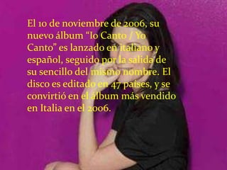 El 10 de noviembre de 2006, su
nuevo álbum “Io Canto / Yo
Canto” es lanzado en italiano y
español, seguido por la salida de
su sencillo del mismo nombre. El
disco es editado en 47 países, y se
convirtió en el álbum más vendido
en Italia en el 2006.
 