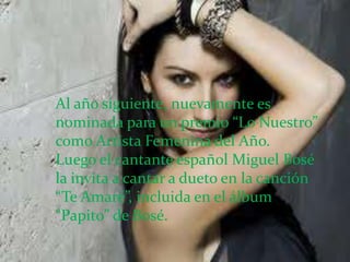 Al año siguiente, nuevamente es
nominada para un premio “Lo Nuestro”
como Artista Femenina del Año.
Luego el cantante español Miguel Bosé
la invita a cantar a dueto en la canción
“Te Amaré”, incluida en el álbum
“Papito” de Bosé.
 