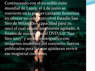 Continuando con el increíble éxito
mundial de Laura, el 2 de junio se
convierte en la primer cantante femenina
en ofrecer un concierto en el Estadio San
Siro de Milán (con capacidad para 70,
000) el cual estuvo totalmente agotado. A
finales de noviembre, el DVD/CD “San
Siro 2007” y un libro fotográfico con
imágenes increíbles del concierto, fueron
publicados para los que quisieran revivir
ese magistral concierto.
 