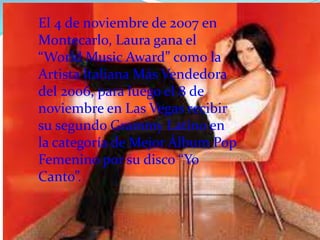El 4 de noviembre de 2007 en
Montecarlo, Laura gana el
“World Music Award” como la
Artista Italiana Más Vendedora
del 2006, para luego el 8 de
noviembre en Las Vegas recibir
su segundo Grammy Latino en
la categoría de Mejor Álbum Pop
Femenino por su disco “Yo
Canto”.
 