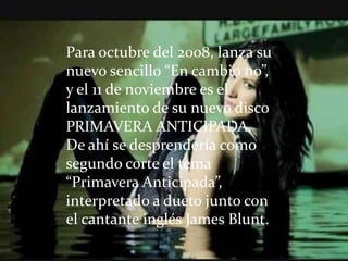 Para octubre del 2008, lanza su
nuevo sencillo “En cambio no”,
y el 11 de noviembre es el
lanzamiento de su nuevo disco
PRIMAVERA ANTICIPADA.
De ahí se desprendería como
segundo corte el tema
“Primavera Anticipada”,
interpretado a dueto junto con
el cantante inglés James Blunt.
 
