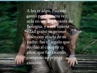 A los 12 años, Pausini
cantó por primera vez
sola en un restaurante de
Bologna, y a esa misma
edad grabó su primer
disco con ayuda de su
padre; fue el regalo que
recibió al cumplir 12
años, que fue cuando
compuso su primer
canción.
 