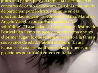 junto a su padre, pero en 1991 él la inscribió en el
concurso de canto Castrocaro. Pausini tenía miedo
de participar pero lo hizo, y aunque en esa
oportunidad no ganó, sí conoció a Marco Maratti y
Angelo Vasiglio con quienes grabaría “La
solitúdine” (“La soledad”). Luego llegó al festimado
Festival San Remo en 1993 y con este tema obtuvo
el primer lugar, lo que le supuso el salto a la fama a
sus 19 años de edad. Publica el álbum "Laura
Pausini", el cual se mantiene en las primeras 10
posiciones por un año entero en Italia.
 