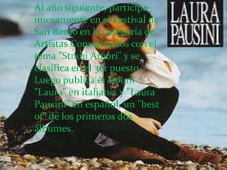 Al año siguiente, participa
nuevamente en el Festival de
San Remo en la categoría de
Artistas Consolidados con el
tema "Strani Amori" y se
clasifica en el 3er puesto.
Luego publica el álbum
"Laura" en italiano, y "Laura
Pausini" en español, un "best
of" de los primeros dos
álbumes.
 