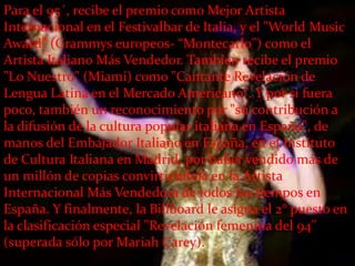 Para el 95´, recibe el premio como Mejor Artista
Internacional en el Festivalbar de Italia, y el "World Music
Award" (Grammys europeos- “Montecarlo") como el
Artista Italiano Más Vendedor. También recibe el premio
"Lo Nuestro" (Miami) como "Cantante Revelación de
Lengua Latina en el Mercado Americano". Y por si fuera
poco, también un reconocimiento por "su contribución a
la difusión de la cultura popular italiana en España", de
manos del Embajador Italiano en España, en el Instituto
de Cultura Italiana en Madrid, por haber vendido más de
un millón de copias convirtiéndola en la Artista
Internacional Más Vendedora de todos los tiempos en
España. Y finalmente, la Billboard le asigna el 2° puesto en
la clasificación especial "Revelación femenina del 94"
(superada sólo por Mariah Carey).
 