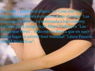 En 1996´, publica el álbum "Le Cose che Vivi”,
disponible también en español bajo el título "Las
Cosas que Vives", y es nominada a los Grammy
Latinos en la categoría de Mejor Vídeo por "Las
Cosas que Vives". Todo esto la lleva a que en 1997
tenga lugar su primer tour mundial "Laura Pausini-
World Wide Tour".
 