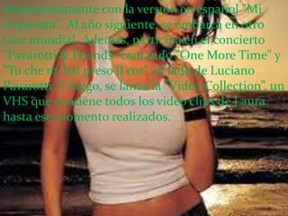 simultáneamente con la versión en español "Mi
respuesta". Al año siguiente, se embarca en otro
tour mundial. Además, participa en el concierto
"Pavarotti & Friends" cantando "One More Time" y
"Tu che m´hai preso il cor", al lado de Luciano
Pavarotti. Y luego, se lanza la "Video Collection”, un
VHS que contiene todos los video clips de Laura
hasta ese momento realizados.
 