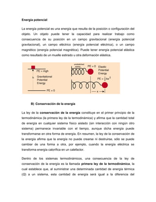 Energía potencial

La energía potencial es una energía que resulta de la posición o configuración del
objeto. Un objeto puede tener la capacidad para realizar trabajo como
consecuencia de su posición en un campo gravitacional (energía potencial
gravitacional), un campo eléctrico (energía potencial eléctrica), o un campo
magnético (energía potencial magnética). Puede tener energía potencial elástica
como resultado de un muelle estirado u otra deformación elástica.




      B) Conservación de la energía

La ley de la conservación de la energía constituye en el primer principio de la
termodinámica (la primera ley de la termodinámica) y afirma que la cantidad total
de energía en cualquier sistema físico aislado (sin interacción con ningún otro
sistema) permanece invariable con el tiempo, aunque dicha energía puede
transformarse en otra forma de energía. En resumen, la ley de la conservación de
la energía afirma que la energía no puede crearse ni destruirse, sólo se puede
cambiar de una forma a otra, por ejemplo, cuando la energía eléctrica se
transforma energía calorífica en un calefactor.

Dentro de los sistemas termodinámicos, una consecuencia de la ley de
conservación de la energía es la llamada primera ley de la termodinámica, la
cual establece que, al suministrar una determinada cantidad de energía térmica
(Q) a un sistema, esta cantidad de energía será igual a la diferencia del
 