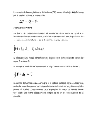 incremento de la energía interna del sistema (ΔU) menos el trabajo (W) efectuado
por el sistema sobre sus alrededores:




Fuerza conservativa.

Un fuerza es conservativa cuando el trabajo de dicha fuerza es igual a la
diferencia entre los valores inicial y final de una función que solo depende de las
coordenadas. A dicha función se le denomina energía potencial.




El trabajo de una fuerza conservativa no depende del camino seguido para ir del
punto A al punto B.

El trabajo de una fuerza conservativa a lo largo de un camino cerrado es cero.




un campo de fuerzas es conservativo si el trabajo realizado para desplazar una
partícula entre dos puntos es independiente de la trayectoria seguida entre tales
puntos. El nombre conservativo se debe a que para un campo de fuerzas de ese
tipo existe una forma especialmente simple de la ley de conservación de la
energía.
 