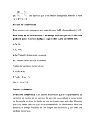 (3)              . Eso significa que, si la rotación desaparece, también lo hará



Fuerzas no conservativas

Para un cuerpo de masa m que se mueve del punto 1 al 2 y luego del punto 2 al 1.

Una fuerza es no conservativa si el trabajo efectuado por ella sobre una
partícula que se mueve en cualquier viaje de ida y vuelta es distinto de 0.

Δ EM ≠ 0

Δ E M = HO

Δ EM: Variación de la energía mecánica.

HO : Trabajo de la fuerza de rozamiento.

Trabajo de fuerzas no conservativas:

L = Δ EM + HO

L = Δ Ec + Δ Ep + HO

Siendo: HO = Fr.d


Sistema conservativo

Un sistema conservativo es un sistema mecánico en que la energía mecánica se
conserva. La mayoría de los ejemplos de sistemas conservativos la conservación
de la energía se sigue del hecho de que las interacciones entre las diferentes
partículas vienen descritas por fuerzas conservativas. En consecuencia en dichos
sistemas la energía mecánica es una integral del movimiento y por tanto una
cantidad conservada.
 