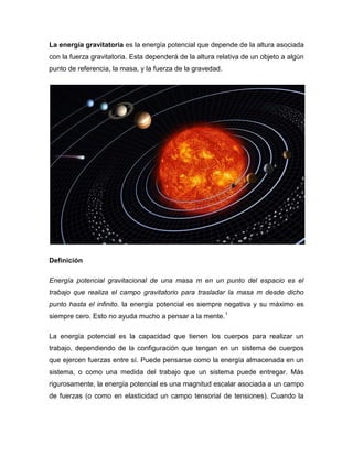La energía gravitatoria es la energía potencial que depende de la altura asociada
con la fuerza gravitatoria. Esta dependerá de la altura relativa de un objeto a algún
punto de referencia, la masa, y la fuerza de la gravedad.




Definición

Energía potencial gravitacional de una masa m en un punto del espacio es el
trabajo que realiza el campo gravitatorio para trasladar la masa m desde dicho
punto hasta el infinito. la energía potencial es siempre negativa y su máximo es
siempre cero. Esto no ayuda mucho a pensar a la mente.1

La energía potencial es la capacidad que tienen los cuerpos para realizar un
trabajo, dependiendo de la configuración que tengan en un sistema de cuerpos
que ejercen fuerzas entre sí. Puede pensarse como la energía almacenada en un
sistema, o como una medida del trabajo que un sistema puede entregar. Más
rigurosamente, la energía potencial es una magnitud escalar asociada a un campo
de fuerzas (o como en elasticidad un campo tensorial de tensiones). Cuando la
 