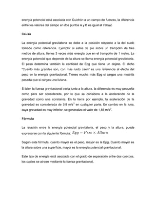 energía potencial está asociada con Guichón a un campo de fuerzas, la diferencia
entre los valores del campo en dos puntos A y B es igual al trabajo

Causa

La energía potencial gravitatoria se debe a la posición respecto a la del suelo
tomado como referencia. Ejemplo: si estas de pie sobre un trampolín de tres
metros de altura, tienes 3 veces más energía que en el trampolín de 1 metro. La
energía potencial que depende de la altura se llama energía potencial gravitatoria.
El peso determina también la cantidad de Epg que tiene un objeto. El dicho
“Cuanto más grandes son, con más ruido caen” es una referencia al efecto del
peso en la energía gravitacional. Tienes mucha más Epg si cargas una mochila
pesada que si cargas una liviana.

Si bien la fuerza gravitacional varía junto a la altura, la diferencia es muy pequeña
como para ser considerada, por lo que se considera a la aceleración de la
gravedad como una constante. En la tierra por ejemplo, la aceleración de la
gravedad es considerada de 9,8 m/s2 en cualquier parte. En cambio en la luna,
cuya gravedad es muy inferior, se generaliza el valor de 1,66 m/s2.

Fórmula

La relación entre la energía potencial gravitatoria, el peso y la altura, puede
expresarse con la siguiente fórmula:

Según esta fórmula, cuanto mayor es el peso, mayor es la Epg. Cuanto mayor es
la altura sobre una superficie, mayor es la energía potencial gravitacional.

Este tipo de energía está asociada con el grado de separación entre dos cuerpos,
los cuales se atraen mediante la fuerza gravitacional.
 