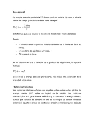 Caso general

La energía potencial gravitatoria VG de una partícula material de masa m situada
dentro del campo gravitatorio terrestre viene dada por:




Esta fórmula que para estudiar el movimiento de satélites y misiles balísticos

Donde:

           : distancia entre la partícula material del centro de la Tierra (es decir, su
        altura).
           : constante de gravitación universal.
            : masa de la tierra.



En los casos en los que la variación de la gravedad es insignificante, se aplica la
fórmula:




Donde       es la energía potencial gravitacional,     la masa,    la aceleración de la
gravedad, y        la altura.


Colisiones Inelásticas
Las colisiones elásticas perfectas, son aquellas en las cuales no hay pérdida de
energía cinética (K.E. siglas en inglés) en la colisión. Las colisiones
macroscópicas son generalmente inelásticas y no conservan la energía cinética,
aunque por supuesto se conserva el total de la energía. La colisión inelástica
extrema es aquella en el que los objetos que chocan permanecen juntos después
 