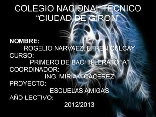 COLEGIO NACIONAL TECNICO
“CIUDAD DE GIRON”
NOMBRE:
ROGELIO NARVAEZ, EFREN CULCAY
CURSO:
PRIMERO DE BACHILLERATO “A”
COORDINADOR:
ING. MIRIAM CACEREZ
PROYECTO:
ESCUELAS AMIGAS
AÑO LECTIVO:
2012/2013
 