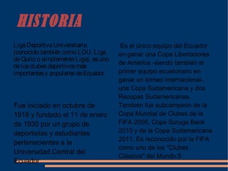 HISTORIA
LigaDeportivaUniversitaria
(conocido también como LDU, Liga
deQuito o simplementeLiga), esuno
delosclubesdeportivosmás
importantesy popularesdeEcuador,
Fue iniciado en octubre de
1918 y fundado el 11 de enero
de 1930 por un grupo de
deportistas y estudiantes
pertenecientes a la
Universidad Central del
Ecuador.
Es el único equipo del Ecuador
en ganar una Copa Libertadores
de América -siendo también el
primer equipo ecuatoriano en
ganar un torneo internacional-,
una Copa Sudamericana y dos
Recopas Sudamericanas.
También fue subcampeón de la
Copa Mundial de Clubes de la
FIFA 2008, Copa Suruga Bank
2010 y de la Copa Sudamericana
2011. Es reconocido por la FIFA
como uno de los "Clubes
Clásicos" del Mundo.5
 
