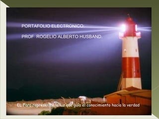 EL Faro representa  la luz que guía el conocimiento hacia la verdad PORTAFOLIO ELECTRONICO: PROF  ROGELIO ALBERTO HUSBAND. 