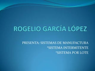 ROGELIO GARCÍA LÓPEZ PRESENTA: SISTEMAS DE MANUFACTURA *SISTEMA INTERMITENTE *SISTEMA POR LOTE 