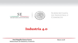 Marzo 2018
José Rogelio Garza Garza
Subsecretario de Industria y Comercio
Industria 4.0
 