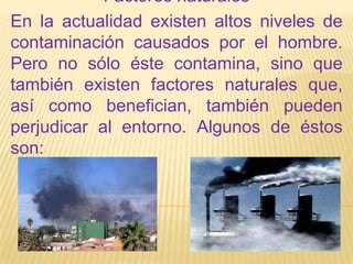 Factores naturales
En la actualidad existen altos niveles de
contaminación causados por el hombre.
Pero no sólo éste contamina, sino que
también existen factores naturales que,
así como benefician, también pueden
perjudicar al entorno. Algunos de éstos
son:
 