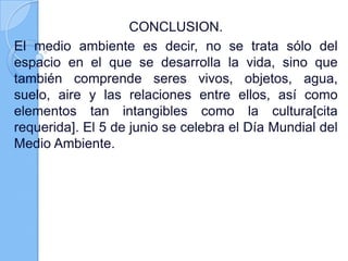 CONCLUSION.
El medio ambiente es decir, no se trata sólo del
espacio en el que se desarrolla la vida, sino que
también comprende seres vivos, objetos, agua,
suelo, aire y las relaciones entre ellos, así como
elementos tan intangibles como la cultura[cita
requerida]. El 5 de junio se celebra el Día Mundial del
Medio Ambiente.
 