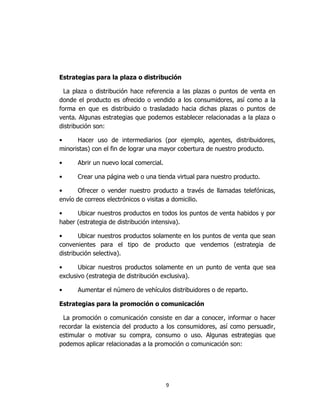9
Estrategias para la plaza o distribución
La plaza o distribución hace referencia a las plazas o puntos de venta en
donde el producto es ofrecido o vendido a los consumidores, así como a la
forma en que es distribuido o trasladado hacia dichas plazas o puntos de
venta. Algunas estrategias que podemos establecer relacionadas a la plaza o
distribución son:
• Hacer uso de intermediarios (por ejemplo, agentes, distribuidores,
minoristas) con el fin de lograr una mayor cobertura de nuestro producto.
• Abrir un nuevo local comercial.
• Crear una página web o una tienda virtual para nuestro producto.
• Ofrecer o vender nuestro producto a través de llamadas telefónicas,
envío de correos electrónicos o visitas a domicilio.
• Ubicar nuestros productos en todos los puntos de venta habidos y por
haber (estrategia de distribución intensiva).
• Ubicar nuestros productos solamente en los puntos de venta que sean
convenientes para el tipo de producto que vendemos (estrategia de
distribución selectiva).
• Ubicar nuestros productos solamente en un punto de venta que sea
exclusivo (estrategia de distribución exclusiva).
• Aumentar el número de vehículos distribuidores o de reparto.
Estrategias para la promoción o comunicación
La promoción o comunicación consiste en dar a conocer, informar o hacer
recordar la existencia del producto a los consumidores, así como persuadir,
estimular o motivar su compra, consumo o uso. Algunas estrategias que
podemos aplicar relacionadas a la promoción o comunicación son:
 