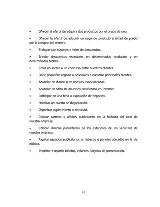 10
• Ofrecer la oferta de adquirir dos productos por el precio de uno.
• Ofrecer la oferta de adquirir un segundo producto a mitad de precio
por la compra del primero.
• Trabajar con cupones o vales de descuentos.
• Brindar descuentos especiales en determinados productos y en
determinadas fechas.
• Crear un sorteo o un concurso entre nuestros clientes.
• Darle pequeños regalos u obsequios a nuestros principales clientes.
• Anunciar en diarios o en revistas especializadas.
• Anunciar en sitios de anuncios clasificados en Internet.
• Participar en una feria o exposición de negocios.
• Habilitar un puesto de degustación.
• Organizar algún evento o actividad.
• Colocar carteles o afiches publicitarios en la fachada del local de
nuestra empresa.
• Colocar láminas publicitarias en los exteriores de los vehículos de
nuestra empresa.
• Alquilar espacios publicitarios en letreros o paneles ubicados en la vía
pública.
• Imprimir y repartir folletos, volantes, tarjetas de presentación.
 