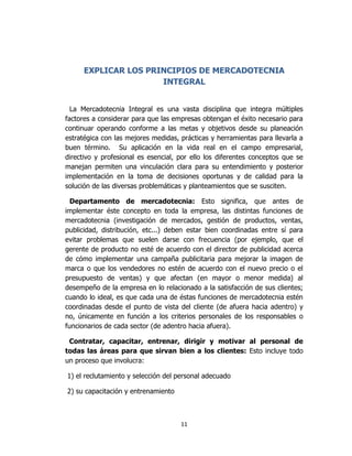 11
EXPLICAR LOS PRINCIPIOS DE MERCADOTECNIA
INTEGRAL
La Mercadotecnia Integral es una vasta disciplina que integra múltiples
factores a considerar para que las empresas obtengan el éxito necesario para
continuar operando conforme a las metas y objetivos desde su planeación
estratégica con las mejores medidas, prácticas y herramientas para llevarla a
buen término. Su aplicación en la vida real en el campo empresarial,
directivo y profesional es esencial, por ello los diferentes conceptos que se
manejan permiten una vinculación clara para su entendimiento y posterior
implementación en la toma de decisiones oportunas y de calidad para la
solución de las diversas problemáticas y planteamientos que se susciten.
Departamento de mercadotecnia: Esto significa, que antes de
implementar éste concepto en toda la empresa, las distintas funciones de
mercadotecnia (investigación de mercados, gestión de productos, ventas,
publicidad, distribución, etc...) deben estar bien coordinadas entre sí para
evitar problemas que suelen darse con frecuencia (por ejemplo, que el
gerente de producto no esté de acuerdo con el director de publicidad acerca
de cómo implementar una campaña publicitaria para mejorar la imagen de
marca o que los vendedores no estén de acuerdo con el nuevo precio o el
presupuesto de ventas) y que afectan (en mayor o menor medida) al
desempeño de la empresa en lo relacionado a la satisfacción de sus clientes;
cuando lo ideal, es que cada una de éstas funciones de mercadotecnia estén
coordinadas desde el punto de vista del cliente (de afuera hacia adentro) y
no, únicamente en función a los criterios personales de los responsables o
funcionarios de cada sector (de adentro hacia afuera).
Contratar, capacitar, entrenar, dirigir y motivar al personal de
todas las áreas para que sirvan bien a los clientes: Esto incluye todo
un proceso que involucra:
1) el reclutamiento y selección del personal adecuado
2) su capacitación y entrenamiento
 