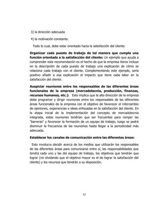 12
3) la dirección adecuada
4) la motivación constante.
Todo lo cual, debe estar orientado hacia la satisfacción del cliente.
Organizar cada puesto de trabajo de tal manera que cumpla una
función orientada a la satisfacción del cliente: Un ejemplo que ayuda a
comprender esta recomendación es el hecho de que la empresa Xerox incluye
en la descripción de cada puesto de trabajo una explicación de cómo se
relaciona cada trabajo con el cliente. Complementando este ejemplo, sería
positivo añadir a esa explicación el impacto que tiene cada labor en la
satisfacción del cliente.
Auspiciar reuniones entre los responsables de las diferentes áreas
funcionales de la empresa (mercadotecnia, producción, finanzas,
recursos humanos, etc.): Esto implica que la alta dirección de la empresa
debe programar y dirigir reuniones entre los responsables de las diferentes
áreas funcionales de la empresa con el objetivo de favorecer el intercambio
de opiniones, experiencias e ideas enfocadas en la satisfacción del cliente. En
la etapa inicial de la implementación del concepto de mercadotecnia
integrada, estas reuniones tendrían que ser frecuentes para romper las
"barreras" y favorecer la formación de un equipo de trabajo, luego se podrá
disminuir la frecuencia de las reuniones hasta llegar a la periodicidad más
adecuada.
Establecer los canales de comunicación entre las diferentes áreas:
Esto involucra decidir acerca de los medios que utilizarán los responsables
de las diferentes áreas para comunicarse entre sí, las responsabilidades que
tendrá cada uno y las del equipo de trabajo, los objetivos que tendrán que
lograr (no olvidando que el objetivo mayor es el de lograr la satisfacción del
cliente) y los recursos que tendrán a su disposición.
 